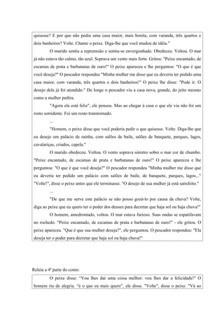 quisesse? E por que não pediu uma casa maior, mais bonita, com varanda, três quartos e
dois banheiros? Volte. Chame o peixe. Diga-lhe que você mudou de idéia."
          O marido sentiu a repreensão e sentiu-se envergonhado. Obedeceu. Voltou. O mar
já não estava tão calmo, tão azul. Soprava um vento mais forte. Gritou: "Peixe encantado, de
escamas de prata e barbatanas de ouro!" O peixe apareceu e lhe perguntou: "O que é que
você deseja?" O pescador respondeu "Minha mulher me disse que eu deveria ter pedido uma
casa maior, com varanda, três quartos e dois banheiros!" O peixe lhe disse: "Pode ir. O
desejo dela já foi atendido." De longe o pescador viu a casa nova, grande, do jeito mesmo
como a mulher pedira.
          "Agora ela está feliz", ele pensou. Mas ao chegar à casa o que ele viu não foi um
rosto sorridente. Foi um rosto transtornado.
          ...
          "Homem, o peixe disse que você poderia pedir o que quisesse. Volte. Diga-lhe que
eu desejo um palácio de rainha, com salões de baile, salões de banquete, parques, lagos,
cavalariças, criados, capela."
          O marido obedeceu. Voltou. O vento soprava sinistro sobre o mar cor de chumbo.
"Peixe encantado, de escamas de prata e barbatanas de ouro!" O peixe apareceu e lhe
perguntou: "O que é que você deseja?" O pescador respondeu "Minha mulher me disse que
eu deveria ter pedido um palácio com salões de baile, de banquete, parques, lagos..."
"Volte!", disse o peixe antes que ele terminasse. "O desejo de sua mulher já está satisfeito."
          ...
          "De que me serve este palácio se não posso gozá-lo por causa da chuva? Volte,
diga ao peixe que eu quero ter o poder dos deuses para decretar que haja sol ou haja chuva!"
          O homem, amedrontado, voltou. O mar estava furioso. Suas ondas se espatifavam
no rochedo. "Peixe encantado, de escamas de prata e barbatanas de ouro!" - ele gritou. O
peixe apareceu. "Que é que sua mulher deseja?", ele perguntou. O pescador respondeu: "Ela
deseja ter o poder para decretar que haja sol ou haja chuva!"




Releia a 4ª parte do conto:
          O peixe disse: “Vou lhes dar uma coisa melhor: vou lhes dar a felicidade!" O
homem riu de alegria. “è o que eu mais quero”, ele disse. "Volte", disse o peixe. "Vá ao
 