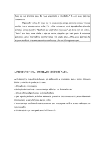lugar da sua primeira casa. Lá você encontrará a felicidade..." E com estas palavras
desapareceu.
          O pescador voltou. De longe ele viu a sua casinha antiga, a mesma casinha. Viu sua
mulher, com o mesmo vestido velho. Ela colhia verduras na horta. Quando ela o viu veio
correndo ao seu encontro. "Que bom que você voltou mais cedo", ela disse com um sorriso.
"Sabe? Vou fazer uma salada e sopa de ostras, daquelas que você gosta. E enquanto
comemos, vamos falar sobre a casinha branca com janelas azuis... Ditas essas palavras ela
segurou a mão do pescador enquanto caminhavam, e foram felizes para sempre.




4. PRODUÇÃO FINAL – ESCRITA DE CONTO DE NATAL


Após relembrar os pontos destacados em cada conto, e os aspectos que os contos possuem,
iniciar o trabalho de produção do conto.
- definição das personagens;
- definição do cenário ou contexto em que a história vai desenvolver-se;
- definir sobre qual problema a história abordará;
- após a produção inicial, trabalhar a correção gramatical e revisar se o texto produzido atende
minimamente as características de um conto;
- incentivar que os alunos leiam atentamente seus textos para verificar se esta tudo certo em
sua produção;
- últimos ajustes para a exposição no hall da escola.
 