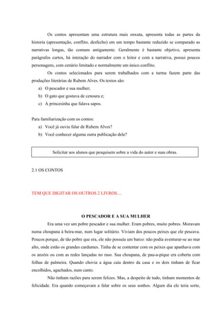 Os contos apresentam uma estrutura mais enxuta, apresenta todas as partes da
historia (apresentação, conflito, desfecho) em um tempo bastante reduzido se comparado as
narrativas longas, tão comuns antigamente. Geralmente é bastante objetivo, apresenta
parágrafos curtos, há interação do narrador com o leitor e com a narrativa, possui poucos
personagens, com cenário limitado e normalmente um único conflito.
        Os contos selecionados para serem trabalhados com a turma fazem parte das
produções literárias de Rubem Alves. Os textos são:
   a) O pescador e sua mulher;
   b) O gato que gostava de cenoura e;
   c) A princesinha que falava sapos.


Para familiarização com os contos:
   a) Você já ouviu falar de Rubem Alves?
   b) Você conhecer alguma outra publicação dele?



           Solicitar aos alunos que pesquisem sobre a vida do autor e suas obras.



2.1 OS CONTOS




TEM QUE DIGITAR OS OUTROS 2 LIVROS....




                           O PESCADOR E A SUA MULHER
        Era uma vez um pobre pescador e sua mulher. Eram pobres, muito pobres. Moravam
numa choupana à beira-mar, num lugar solitário. Viviam dos poucos peixes que ele pescava.
Poucos porque, de tão pobre que era, ele não possuía um barco: não podia aventurar-se ao mar
alto, onde estão os grandes cardumes. Tinha de se contentar com os peixes que apanhava com
os anzóis ou com as redes lançadas no raso. Sua choupana, de pau-a-pique era coberta com
folhas de palmeira. Quando chovia a água caía dentro da casa e os dois tinham de ficar
encolhidos, agachados, num canto.
        Não tinham razões para serem felizes. Mas, a despeito de tudo, tinham momentos de
felicidade. Era quando começavam a falar sobre os seus sonhos. Algum dia ele teria sorte,
 
