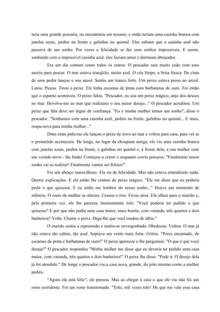 teria uma grande pescaria, ou encontraria um tesouro, e então teriam uma casinha branca com
janelas azuis, jardim na frente e galinhas no quintal. Eles sabiam que a casinha azul não
passava de um sonho. Por vezes a felicidade se faz com sonhos impossíveis. E assim,
sonhando com a impossível casinha azul, eles faziam amor e dormiam abraçados.
          Era um dia comum como todos os outros. O pescador saiu muito cedo com seus
anzóis para pescar. O mar estava tranqüilo, muito azul. O céu limpo, a brisa fresca. De cima
de uma pedra lançou o seu anzol. Sentiu um tranco forte. Um peixe estava preso no anzol.
Lutou. Puxou. Tirou o peixe. Ele tinha escamas de prata com barbatanas de ouro. Foi então
que o espanto aconteceu. O peixe falou. "Pescador, eu sou um peixe mágico, anjo dos deuses
no mar. Devolva-me ao mar que realizarei o seu maior desejo..." O pescador acreditou. Um
peixe que fala deve ser digno de confiança. "Eu e minha mulher temos um sonho", disse o
pescador. "Sonhamos com uma casinha azul, jardim na frente, galinhas no quintal... E mais,
roupa nova para minha mulher..."
          Ditas estas palavras ele lançou o peixe de novo ao mar e voltou para casa, para ver se
o prometido acontecera. De longe, no lugar da choupana antiga, ele viu uma casinha branca
com janelas azuis, jardim na frente, e galinhas no quintal e, à frente dela, a sua mulher com
um vestido novo - tão linda! Começou a correr e enquanto corria pensava: "Finalmente nosso
sonho vai se realizar! Finalmente vamos ser felizes!"
          Foi um abraço maravilhoso. Ela ria de felicidade. Mas não estava entendendo nada.
Queria explicações. E ele então lhe contou do peixe mágico. "Ele me disse que eu poderia
pedir o que quisesse. E eu então me lembrei do nosso sonho..." Houve um momento de
silêncio. O rosto da mulher se alterou. Cessou o riso. Ficou séria. Ela olhou para o marido e,
pela primeira vez, ele lhe pareceu imensamente tolo: "Você poderia ter pedido o que
quisesse? E por que não pediu uma casa maior, mais bonita, com varanda, três quartos e dois
banheiros? Volte. Chame o peixe. Diga-lhe que você mudou de idéia."
          O marido sentiu a repreensão e sentiu-se envergonhado. Obedeceu. Voltou. O mar já
não estava tão calmo, tão azul. Soprava um vento mais forte. Gritou: "Peixe encantado, de
escamas de prata e barbatanas de ouro!" O peixe apareceu e lhe perguntou: "O que é que você
deseja?" O pescador respondeu "Minha mulher me disse que eu deveria ter pedido uma casa
maior, com varanda, três quartos e dois banheiros!" O peixe lhe disse: "Pode ir. O desejo dela
já foi atendido." De longe o pescador viu a casa nova, grande, do jeito mesmo como a mulher
pedira.
          "Agora ela está feliz", ele pensou. Mas ao chegar à casa o que ele viu não foi um
rosto sorridente. Foi um rosto transtornado. "Tolo, mil vezes tolo! De que me vale essa casa
 