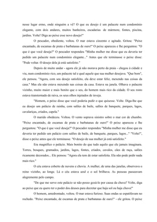 nesse lugar ermo, onde ninguém a vê? O que eu desejo é um palacete num condomínio
elegante, com dois andares, muitos banheiros, escadarias de mármore, fontes, piscina,
jardins. Volte! Diga ao peixe esse novo desejo!"
         O pescador, obediente, voltou. O mar estava cinzento e agitado. Gritou: "Peixe
encantado, de escamas de prata e barbatanas de ouro!" O peixe apareceu e lhe perguntou: "O
que é que você deseja?" O pescador respondeu "Minha mulher me disse que eu deveria ter
pedido um palacete num condomínio elegante..." Antes que ele terminasse o peixe disse:
"Pode voltar. O desejo dela já está satisfeito."
         Depois de muito andar - agora ele já não morava perto da praia - chegou à cidade e
viu, num condomínio rico, um palacete tal e qual aquele que sua mulher desejava. "Que bom",
ele pensou. "Agora, com seu desejo satisfeito, ela deve estar feliz, mexendo nas coisas da
casa." Mas ela não estava mexendo nas coisas da casa. Estava na janela. Olhava o palacete
vizinho, muito maior e mais bonito que o seu, do homem mais rico da cidade. O seu rosto
estava transtornado de raiva, os seus olhos injetados de inveja.
         "Homem, o peixe disse que você poderia pedir o que quisesse. Volte. Diga-lhe que
eu desejo um palácio de rainha, com salões de baile, salões de banquete, parques, lagos,
cavalariças, criados, capela."
         O marido obedeceu. Voltou. O vento soprava sinistro sobre o mar cor de chumbo.
"Peixe encantado, de escamas de prata e barbatanas de ouro!" O peixe apareceu e lhe
perguntou: "O que é que você deseja?" O pescador respondeu "Minha mulher me disse que eu
deveria ter pedido um palácio com salões de baile, de banquete, parques, lagos..." "Volte!",
disse o peixe antes que ele terminasse. "O desejo de sua mulher já está satisfeito."
         Era magnífico o palácio. Mais bonito do que tudo aquilo que ele jamais imaginara.
Torres, bosques, gramados, jardins, lagos, fontes, criados, cavalos, cães de raça, salões
ricamente decorados... Ele pensou: "Agora ela tem de estar satisfeita. Ela não pode pedir nada
mais rico."
         O céu estava coberto de nuvens e chovia. A mulher, de uma das janelas, observava o
reino vizinho, ao longe. Lá o céu estava azul e o sol brilhava. As pessoas passeavam
alegremente pelo campo.
         "De que me serve este palácio se não posso gozá-lo por causa da chuva? Volte, diga
ao peixe que eu quero ter o poder dos deuses para decretar que haja sol ou haja chuva!"
         O homem, amedrontado, voltou. O mar estava furioso. Suas ondas se espatifavam no
rochedo. "Peixe encantado, de escamas de prata e barbatanas de ouro!" - ele gritou. O peixe
 