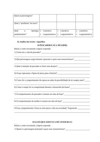Quais as personagens?


Qual o “problema” do texto?


Qual       a        tipologia (    ) narrativa     (   ) narrativa       (   ) narrativa
predominante?                  (   ) argumentativa (   ) argumentativa   (   ) argumentativa


   b) Análise dos textos - específica
                           O PESCADOR E SUA MULHER;
Releia o conto novamente e depois responda:
1) Como era a vida do pescador? ________________________________________________
___________________________________________________________________________
2) Que personagem surgiu durante a pescaria e quais suas características? ________________
___________________________________________________________________________
3) Qual a intenção do pescador os fazer seus desejos? ________________________________
___________________________________________________________________________
4) O que representa a figura do peixe para a história? ________________________________
___________________________________________________________________________
5) Como foi o comportamento da esposa ao saber da possibilidade de ter sempre mais? _____
___________________________________________________________________________
6) Como o tempo foi se comportando durante o desenrolar da trama? ___________________
___________________________________________________________________________
7) O comportamento do pescador é comum nos dias de hoje? __________________________
___________________________________________________________________________
8) O comportamento da mulher é comum nos dias de hoje? ___________________________
___________________________________________________________________________
9) Esse comportamento é bom ou ruim para a vida em sociedade? Argumente. ____________
___________________________________________________________________________




                     O GATO QUE GOSTAVA DE CENOURA E;
Releia o conto novamente e depois responda:
1) Quem é a personagem principal e quais suas caracteristicas? ________________________
 