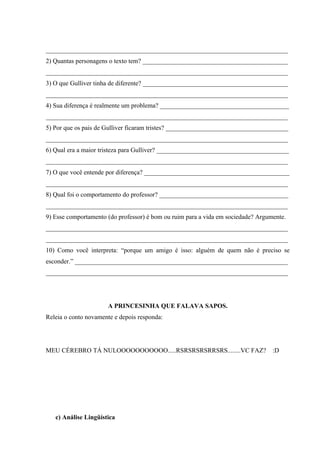 ___________________________________________________________________________
2) Quantas personagens o texto tem? _____________________________________________
___________________________________________________________________________
3) O que Gulliver tinha de diferente? _____________________________________________
___________________________________________________________________________
4) Sua diferença é realmente um problema? ________________________________________
___________________________________________________________________________
5) Por que os pais de Gulliver ficaram tristes? ______________________________________
___________________________________________________________________________
6) Qual era a maior tristeza para Gulliver? _________________________________________
___________________________________________________________________________
7) O que você entende por diferença? _____________________________________________
___________________________________________________________________________
8) Qual foi o comportamento do professor? ________________________________________
___________________________________________________________________________
9) Esse comportamento (do professor) é bom ou ruim para a vida em sociedade? Argumente.
___________________________________________________________________________
___________________________________________________________________________
10) Como você interpreta: “porque um amigo é isso: alguém de quem não é preciso se
esconder.” __________________________________________________________________
___________________________________________________________________________




                      A PRINCESINHA QUE FALAVA SAPOS.
Releia o conto novamente e depois responda:




MEU CÉREBRO TÁ NULOOOOOOOOOOO.....RSRSRSRSRRSRS........VC FAZ?                    :D




   c) Análise Lingüística
 