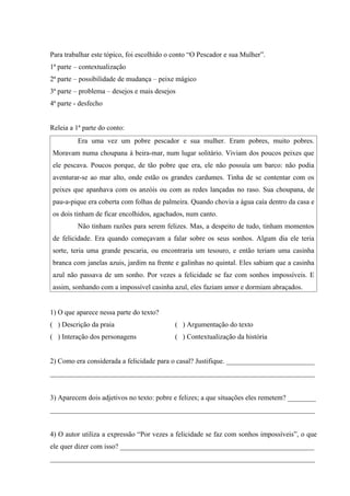 Para trabalhar este tópico, foi escolhido o conto “O Pescador e sua Mulher”.
1ª parte – contextualização
2ª parte – possibilidade de mudança – peixe mágico
3ª parte – problema – desejos e mais desejos
4ª parte - desfecho


Releia a 1ª parte do conto:
          Era uma vez um pobre pescador e sua mulher. Eram pobres, muito pobres.
Moravam numa choupana à beira-mar, num lugar solitário. Viviam dos poucos peixes que
ele pescava. Poucos porque, de tão pobre que era, ele não possuía um barco: não podia
aventurar-se ao mar alto, onde estão os grandes cardumes. Tinha de se contentar com os
peixes que apanhava com os anzóis ou com as redes lançadas no raso. Sua choupana, de
pau-a-pique era coberta com folhas de palmeira. Quando chovia a água caía dentro da casa e
os dois tinham de ficar encolhidos, agachados, num canto.
          Não tinham razões para serem felizes. Mas, a despeito de tudo, tinham momentos
de felicidade. Era quando começavam a falar sobre os seus sonhos. Algum dia ele teria
sorte, teria uma grande pescaria, ou encontraria um tesouro, e então teriam uma casinha
branca com janelas azuis, jardim na frente e galinhas no quintal. Eles sabiam que a casinha
azul não passava de um sonho. Por vezes a felicidade se faz com sonhos impossíveis. E
assim, sonhando com a impossível casinha azul, eles faziam amor e dormiam abraçados.


1) O que aparece nessa parte do texto?
( ) Descrição da praia                      ( ) Argumentação do texto
( ) Interação dos personagens               ( ) Contextualização da história


2) Como era considerada a felicidade para o casal? Justifique. _________________________
___________________________________________________________________________


3) Aparecem dois adjetivos no texto: pobre e felizes; a que situações eles remetem? ________
___________________________________________________________________________


4) O autor utiliza a expressão “Por vezes a felicidade se faz com sonhos impossíveis”, o que
ele quer dizer com isso? _______________________________________________________
___________________________________________________________________________
 