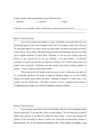 5) Qual o tempo verbal predominante nessa 1ª parte do texto?
( ) presente                  ( ) passado                 ( ) futuro


6) Por que, na sua opinião, o autor se utiliza desse tempo nessa parte do texto? ____________
___________________________________________________________________________


Releia a 2ª parte do conto:
          Era um dia comum como todos os outros. O pescador saiu muito cedo com seus
anzóis para pescar. O mar estava tranqüilo, muito azul. O céu limpo, a brisa fresca. De cima
de uma pedra lançou o seu anzol. Sentiu um tranco forte. Um peixe estava preso no anzol.
Lutou. Puxou. Tirou o peixe. Ele tinha escamas de prata com barbatanas de ouro. Foi então
que o espanto aconteceu. O peixe falou. "Pescador, eu sou um peixe mágico, anjo dos
deuses no mar. Devolva-me ao mar que realizarei o seu maior desejo..." O pescador
acreditou. Um peixe que fala deve ser digno de confiança. "Eu e minha mulher temos um
sonho", disse o pescador. "Sonhamos com uma casinha azul, jardim na frente, galinhas no
quintal... E mais, roupa nova para minha mulher..."
          Ditas estas palavras ele lançou o peixe de novo ao mar e voltou para casa, para ver
se o prometido acontecera. De longe, no lugar da choupana antiga, ele viu uma casinha
branca com janelas azuis, jardim na frente, e galinhas no quintal e, à frente dela, a sua
mulher com um vestido novo - tão linda! Começou a correr e enquanto corria pensava:
"Finalmente nosso sonho vai se realizar! Finalmente vamos ser felizes!"




Releia a 3ª parte do conto:
          Foi um abraço maravilhoso. Ela ria de felicidade. Mas não estava entendendo nada.
Queria explicações. E ele então lhe contou do peixe mágico. "Ele me disse que eu poderia
pedir o que quisesse. E eu então me lembrei do nosso sonho..." Houve um momento de
silêncio. O rosto da mulher se alterou. Cessou o riso. Ficou séria. Ela olhou para o marido e,
pela primeira vez, ele lhe pareceu imensamente tolo: "Você poderia ter pedido o que
 