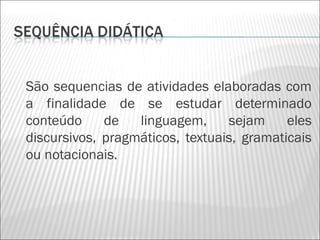 São sequencias de atividades elaboradas com
a finalidade de se estudar determinado
conteúdo     de   linguagem,     sejam     eles
discursivos, pragmáticos, textuais, gramaticais
ou notacionais.
 