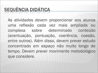 As atividades devem proporcionar aos alunos
uma reflexão cada vez mais ampliada ou
complexa sobre determinado conteúdo
(acentuação, pontuação, coerência, coesão,
entre outros). Além disso, devem prever estudo
concentrado em espaço não muito longo de
tempo. Devem prever movimento metodológico
que considere.
 