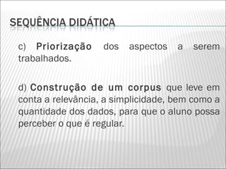 c) Priorização     dos   aspectos   a   serem
trabalhados.

d) Construção de um corpus que leve em
conta a relevância, a simplicidade, bem como a
quantidade dos dados, para que o aluno possa
perceber o que é regular.
 
