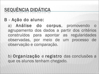 B - Ação do aluno:
  a) Análise do corpus, promovendo o
  agrupamento dos dados a partir dos critérios
  construídos para apontar as regularidades
  observadas, por meio de um processo de
  observação e comparação.

 b) Organização e registro das conclusões a
 que os alunos tenham chegado.
 
