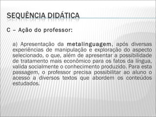 C – Ação do professor:

    a) Apresentação da metalinguagem, após diversas
    experiências de manipulação e exploração do aspecto
    selecionado, o que, além de apresentar a possibilidade
    de tratamento mais econômico para os fatos da língua,
    valida socialmente o conhecimento produzido. Para esta
    passagem, o professor precisa possibilitar ao aluno o
    acesso a diversos textos que abordem os conteúdos
    estudados.
 
 