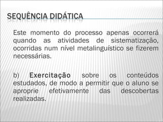 Este momento do processo apenas ocorrerá
quando as atividades de sistematização,
ocorridas num nível metalinguístico se fizerem
necessárias.

b) Exercitação      sobre os conteúdos
estudados, de modo a permitir que o aluno se
aproprie efetivamente das descobertas
realizadas.
 