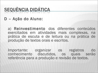 D – Ação do Aluno:

 a) Reinvestimento dos diferentes conteúdos
 exercitados em atividades mais complexas, na
 prática de escuta e de leitura ou na prática de
 produção de textos orais e escritos.

 Importante:     organizar   os     registros    do
 conhecimento discutidos, os quais serão
 referência para a produção e revisão de textos.
 
