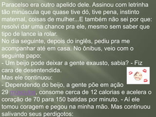 Paracelso era outro apelido dele. Assinou com letrinha
tão minúscula que quase tive dó, tive pena, instinto
maternal, coisas de mulher...E também não sei por que:
resolvi dar uma chance pra ele, mesmo sem saber que
tipo de lance ia rolar.
No dia seguinte, depois do inglês, pediu pra me
acompanhar até em casa. No ônibus, veio com o
seguinte papo:
- Um beijo pode deixar a gente exausto, sabia? - Fiz
cara de desentendida.
Mas ele continuou:
- Dependendo do beijo, a gente põe em ação
29 músculos, consome cerca de 12 calorias e acelera o
coração de 70 para 150 batidas por minuto. - Aí ele
tomou coragem e pegou na minha mão. Mas continuou
salivando seus perdigotos:
 