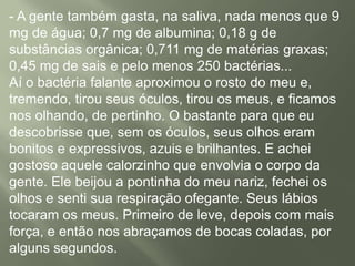- A gente também gasta, na saliva, nada menos que 9
mg de água; 0,7 mg de albumina; 0,18 g de
substâncias orgânica; 0,711 mg de matérias graxas;
0,45 mg de sais e pelo menos 250 bactérias...
Aí o bactéria falante aproximou o rosto do meu e,
tremendo, tirou seus óculos, tirou os meus, e ficamos
nos olhando, de pertinho. O bastante para que eu
descobrisse que, sem os óculos, seus olhos eram
bonitos e expressivos, azuis e brilhantes. E achei
gostoso aquele calorzinho que envolvia o corpo da
gente. Ele beijou a pontinha do meu nariz, fechei os
olhos e senti sua respiração ofegante. Seus lábios
tocaram os meus. Primeiro de leve, depois com mais
força, e então nos abraçamos de bocas coladas, por
alguns segundos.
 