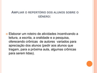 AMPLIAR O REPERTÓRIO DOS ALUNOS SOBRE O
GÊNERO:
 Elaborar um roteiro de atividades incentivando a
leitura, a escrita, a oralidade e a pesquisa,
oferecendo crônicas de autores variados para
apreciação dos alunos (pedir aos alunos que
tragam, para a próxima aula, algumas crônicas
para serem lidas).
 