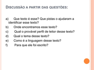DISCUSSÃO A PARTIR DAS QUESTÕES:
a) Que texto é esse? Que pistas o ajudaram a
identificar esse texto?
b) Onde encontramos esse texto?
c) Qual o provável perfil de leitor desse texto?
d) Qual o tema desse texto?
e) Como é a linguagem desse texto?
f) Para que ele foi escrito?
 