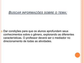 BUSCAR INFORMAÇÕES SOBRE O TEMA:
 Dar condições para que os alunos aprofundem seus
conhecimentos sobre o gênero, explorando as diferentes
características. O professor deverá ser o mediador no
direcionamento de todas as atividades.
 