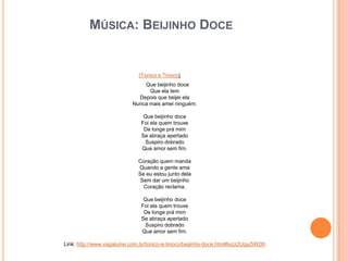 MÚSICA: BEIJINHO DOCE
(Tonico e Tinoco)
Que beijinho doce
Que ela tem
Depois que beijei ela
Nunca mais amei ninguém.
Que beijinho doce
Foi ela quem trouxe
De longe prá mim
Se abraça apertado
Suspiro dobrado
Que amor sem fim.
Coração quem manda
Quando a gente ama
Se eu estou junto dela
Sem dar um beijinho
Coração reclama.
Que beijinho doce
Foi ela quem trouxe
De longe prá mim
Se abraça apertado
Suspiro dobrado
Que amor sem fim.
Link: http://www.vagalume.com.br/tonico-e-tinoco/beijinho-doce.html#ixzz2UgyZiWDh
 