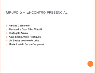 GRUPO 5 – ENCONTRO PRESENCIAL
 Adriana Cassemiro
 Alessandra Dias Silva Titarelli
 Elisângela Araújo
 Kátia Silene Argeri Rodrigues
 Lia Bastos de Almeida Leite
 Maria José de Souza Gonçalves
 