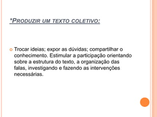 *PRODUZIR UM TEXTO COLETIVO:
 Trocar ideias; expor as dúvidas; compartilhar o
conhecimento. Estimular a participação orientando
sobre a estrutura do texto, a organização das
falas, investigando e fazendo as intervenções
necessárias.
 