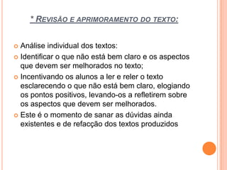* REVISÃO E APRIMORAMENTO DO TEXTO:
 Análise individual dos textos:
 Identificar o que não está bem claro e os aspectos
que devem ser melhorados no texto;
 Incentivando os alunos a ler e reler o texto
esclarecendo o que não está bem claro, elogiando
os pontos positivos, levando-os a refletirem sobre
os aspectos que devem ser melhorados.
 Este é o momento de sanar as dúvidas ainda
existentes e de refacção dos textos produzidos
 
