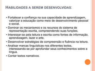 HABILIDADES A SEREM DESENVOLVIDAS:
• Fortalecer a confiança na sua capacidade de aprendizagem,
valorizar a educação como meio de desenvolvimento pessoal
e social.
• Dominar os mecanismos e os recursos do sistema de
representação escrita, compreendendo suas funções.
• Interessar-se pela leitura e escrita como fontes de informação,
aprendizagem, lazer e arte.
• Desenvolver estratégias de compreensão e fluência na leitura.
• Analisar marcas linguísticas nos diferentes textos,
interessando-se por aprofundar seus conhecimentos sobre a
língua.
• Contar textos narrativos.
 