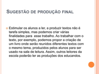 SUGESTÃO DE PRODUÇÃO FINAL
 Estimular os alunos a ler, a produzir textos não é
tarefa simples, mas podemos criar várias
finalidades para esse trabalho. Ao trabalhar com o
texto, por exemplo, podemos propor a criação de
um livro onde serão reunidos diferentes textos com
o mesmo tema, produzidos pelos alunos para ser
usado na sala de leitura. Assim, outros leitores da
escola poderão ler as produções dos educandos.
 