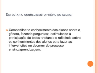 DETECTAR O CONHECIMENTO PRÉVIO DO ALUNO:
 Compartilhar o conhecimento dos alunos sobre o
gênero, fazendo perguntas; estimulando a
participação de todos anotando e refletindo sobre
os conhecimentos dos alunos para fazer as
intervenções no decorrer do processo
ensino/aprendizagem.
 