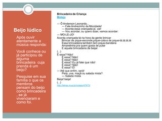 Beijo lúdico
1. Após ouvir
atentamente a
música responda:
2. Você conhece ou
já participou de
alguma
brincadeira cuja
prenda é um
beijo?
3. Pesquise em sua
família o que os
membros
pensam do beijo
como brincadeira
, se já
vivenciaram e
como foi.
Brincadeira de Criança
Molejo
― Ô Anderson Leonardo...
― Fala Andrezinho da Mocidade!
― Acorda essa criançada aí, vai!
― Vou acordar, ou quero dizer, vamos acordar:
― MO-LE-JO!
Acorda criançada tá na hora da gente brincar
Brincar de pique-esconde,pique-cola e de pique-tá,tá,tá,tá
Essa brincadeira também tem pique-bandeira
Amarelinha pra quem gosta de pular
E aquela brincadeira de beijar.
(...)
É essa? Não!
É essa? Não!
É essa? Não!
É essa? Eu já falei que não!
É essa? Não!
É essa? É!
― Até que enfim, xará!
Pera, uva, maçã ou salada mista?
― Salada mista
Beija! beija!
(...)
http://letras.mus.br/molejo/47473/
 