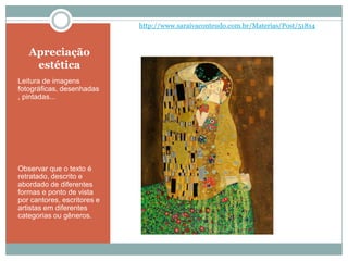 Apreciação
estética
Leitura de imagens
fotográficas, desenhadas
, pintadas...
Observar que o texto é
retratado, descrito e
abordado de diferentes
formas e ponto de vista
por cantores, escritores e
artistas em diferentes
categorias ou gêneros.
http://www.saraivaconteudo.com.br/Materias/Post/51814
 