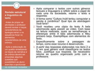 Revisão estrutural
e linguística do
texto
•Antes de propor as
atividades o professor
deverá revisar o traços
característicos da
tipologia narrar e na
sequência focar os
elementos
característicos de uma
crônica.
•Após a elaboração de
um quadro sintetizando
os traços da narrativa e
da crônica deverá ser
propostas algumas
questões que
possibilitem ao aluno
exercitar e aprofundar
os conteúdos revisados
 Após comparar o textos com outros gêneros
textuais e linguagens e refletir sobre o papel de
cada uma na sociedade, retome o texto e
responda:
1. A forma como “Cultura Inútil tentou conquistar a
garota é romântica? Qual tipo de abordagem
você faria?
2. Você recebeu uma cópia do texto A bela
adormecida após assistir ao vídeo. Com base
na leitura realizada, quais as semelhanças e
diferenças entre A bela adormecida e Meu
primeiro beijo. Exemplifique com elementos do
texto.
3. Especificamente sobre a passagem do
tempo, como esse recurso é desenvolvido.
4. A partir das respostas elaboradas nos itens 2 e
3, em qual gênero você classificaria os textos
lidos. Justifique sua resposta. Se necessário
retome ao quadro organizado junto com a
professora.
 
