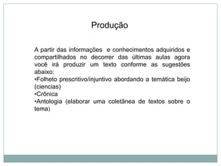 A partir das informações e conhecimentos adquiridos e
compartilhados no decorrer das últimas aulas agora
você irá produzir um texto conforme as sugestões
abaixo:
•Folheto prescritivo/injuntivo abordando a temática beijo
(ciencias)
•Crônica
•Antologia (elaborar uma coletânea de textos sobre o
tema)
Produção
 