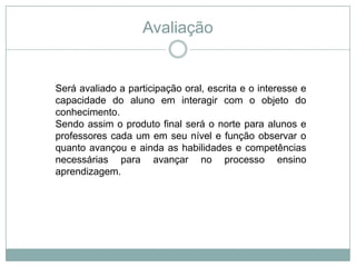 Avaliação
Será avaliado a participação oral, escrita e o interesse e
capacidade do aluno em interagir com o objeto do
conhecimento.
Sendo assim o produto final será o norte para alunos e
professores cada um em seu nível e função observar o
quanto avançou e ainda as habilidades e competências
necessárias para avançar no processo ensino
aprendizagem.
 