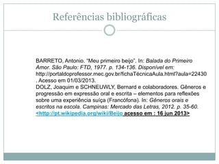 Referências bibliográficas
BARRETO, Antonio. “Meu primeiro beijo”. In: Balada do Primeiro
Amor. São Paulo: FTD, 1977. p. 134-136. Disponível em:
http://portaldoprofessor.mec.gov.br/fichaTécnicaAula.html?aula=22430
. Acesso em 01/03/2013.
DOLZ, Joaquim e SCHNEUWLY, Bernard e colaboradores. Gêneros e
progressão em expressão oral e escrita – elementos para reflexões
sobre uma experiência suíça (Francófona). In: Gêneros orais e
escritos na escola. Campinas: Mercado das Letras, 2012. p. 35-60.
<http://pt.wikipedia.org/wiki/Beijo acesso em : 16 jun 2013>
 