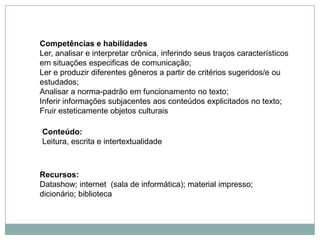 Competências e habilidades
Ler, analisar e interpretar crônica, inferindo seus traços característicos
em situações especificas de comunicação;
Ler e produzir diferentes gêneros a partir de critérios sugeridos/e ou
estudados;
Analisar a norma-padrão em funcionamento no texto;
Inferir informações subjacentes aos conteúdos explicitados no texto;
Fruir esteticamente objetos culturais
Conteúdo:
Leitura, escrita e intertextualidade
Recursos:
Datashow; internet (sala de informática); material impresso;
dicionário; biblioteca
 