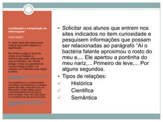 Localização e comparação de
informações
Você sabia?
O beijo vária de cultura para
cultura enquanto objetivo e
significado.
Na Grécia antiga o local do
corpo a ser beijado é
determinado pelo nível social
dos envolvidos. Na Roma
antiga o beijo era garantia de
compromisso jurídico, há
regiões na Finlândia onde beijar
é crime.
http://www.portaldalucas.com.br/noticias/3157-o-beijo-
nas-diferentes-culturas
Os brasileiros se cumprimentam
com beijo na bochecha ou simples
aperto de mão, enquanto que os
libaneses trocam beijos ao se
cumprimentarem em família e
entre amigos, mas não são todos
no momento do ato que se tocam.
http://www.recreio.com.br/licao-de-casa/abraco-beijo-
aperto-de-mao-saiba-como-diferentes-povos-se-
cumprimentam
 Solicitar aos alunos que entrem nos
sites indicados no item curiosidade e
pesquisem informações que possam
ser relacionadas ao parágrafo “Aí o
bactéria falante aproximou o rosto do
meu e,... Ele apertou a pontinha do
meu nariz,... Primeiro de leve,... Por
alguns segundos.
 Tipos de relações:
 Histórica
 Cientifica
 Semântica
 