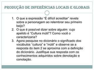 Produção de inferências locais e globais
1. O que a expressão “É difícil acreditar” revela
sobre a personagem ao relembrar seu primeiro
beijo?
2. O que é possível dizer sobre alguém cujo
apelido é “Cultura inútil”? Como você o
caracterizaria?
3. Agora pesquise no dicionário o significado dos
vocábulos “cultura” e “inútil” e observe se a
resposta do item 2 se aproxima com a definição
do dicionário. Justifique sua resposta com os
conhecimentos adquiridos sobre denotação e
conotação.
 