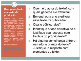 Recuperação do
contexto de
produção
Antonio de Padua
Barreto Carvalho nasceu
em Passos (MG) em 13
de junho de 1954. Morou
em algumas cidades do
Oriente Médio e ganhou
vários prêmios literários
nacionais e
internacionais. Publicou
obras nos gêneros:
poesia, conto, literatura
infanto-juvenil e
romance, dentre elas
“Balada do primeiro
amor.
Mais informações:
http://www.palavrarte.com/
equipe/equipe_antbarreto.h
tm
1. Quem é o autor do texto? com
quais gêneros ele trabalha?
2. Em qual obra ano e editora
esse texto foi publicado?
3. Qual o público-alvo?
4. Identifique o foco narrativo do e
justifique sua resposta com
trechos do próprio texto?
5. Há alguma semelhança entre o
narrador e o autor do texto?
Justifique a resposta com
elementos do texto.
 
