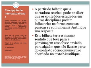 Percepção de
intertextualidad
e
Neste momento os alunos
deverão observar que outras
disciplinas podem abordar o
mesmo tema , porém com
outras perspectiva
(cientificas, sociais, literárias, hi
giênica...)
“Não sei se numa aula de
Biologia ou de Química, o Culta
tinha me mandado um dos seus
milhares de bilhetinhos:
"Você é a glicose do meu
metabolismo.
Te amo muito!
Paracelso" “
BARRETO, Antonio. Meu primeiro
beijo. Balada do primeiro amor. São
Paulo: FTD, 1977. p. 134-6
 A partir do bilhete que a
narradora recebeu pode-se dizer
que os conteúdos estudados em
outras disciplinas podem
influenciar na forma como as
pessoas se comunicam? Justifique
sua resposta.
 Este bilhete teria o mesmo
sentido que teve para a
personagem caso fosse enviado
para alguém que não fizesse parte
do contexto sóciocomunicativo
abordado no texto? Justifique.
 