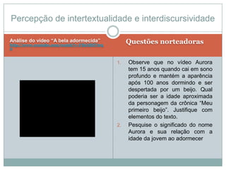 Análise do vídeo “A bela adormecida”
http://www.youtube.com/watch?v=FBzMDiYtrq
0
Questões norteadoras
1. Observe que no vídeo Aurora
tem 15 anos quando cai em sono
profundo e mantém a aparência
após 100 anos dormindo e ser
despertada por um beijo. Qual
poderia ser a idade aproximada
da personagem da crônica “Meu
primeiro beijo”. Justifique com
elementos do texto.
2. Pesquise o significado do nome
Aurora e sua relação com a
idade da jovem ao adormecer
Percepção de intertextualidade e interdiscursividade
 