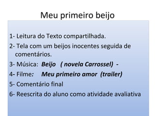 Meu primeiro beijo
1- Leitura do Texto compartilhada.
2- Tela com um beijos inocentes seguida de
comentários.
3- Música: Beijo ( novela Carrossel) -
4- Filme: Meu primeiro amor (trailer)
5- Comentário final
6- Reescrita do aluno como atividade avaliativa
 