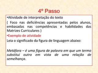 4º Passo
•Atividade de interpretação do texto
( Foco nas deficiências apresentadas pelos alunos,
embasadas nas competências e habilidades das
Matrizes Curriculares )
•Exemplo de atividade
Leia o significado da figura de linguagem abaixo:
Metáfora – é uma figura de palavra em que um termo
substitui outro em vista de uma relação de
semelhança.
 