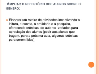 AMPLIAR O REPERTÓRIO DOS ALUNOS SOBRE O
GÊNERO:
 Elaborar um roteiro de atividades incentivando a
leitura, a escrita, a oralidade e a pesquisa,
oferecendo crônicas de autores variados para
apreciação dos alunos (pedir aos alunos que
tragam, para a próxima aula, algumas crônicas
para serem lidas).
 