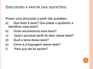 DISCUSSÃO A PARTIR DAS QUESTÕES:
Propor uma discussão a partir das questões:
a) Que texto é esse? Que pistas o ajudaram a
identificar esse texto?
b) Onde encontramos esse texto?
c) Qual o provável perfil de leitor desse texto?
d) Qual o tema desse texto?
e) Como é a linguagem desse texto?
f) Para que ele foi escrito?
 
