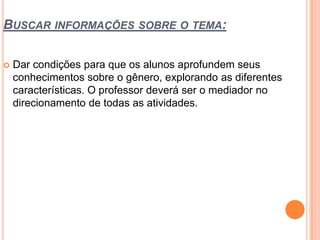 BUSCAR INFORMAÇÕES SOBRE O TEMA:
 Dar condições para que os alunos aprofundem seus
conhecimentos sobre o gênero, explorando as diferentes
características. O professor deverá ser o mediador no
direcionamento de todas as atividades.
 