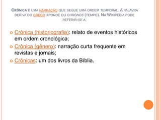 CRÔNICA É UMA NARRAÇÃO QUE SEGUE UMA ORDEM TEMPORAL. A PALAVRA
DERIVA DO GREGO ΧΡΌΝΟΣ OU CHRÓNOS (TEMPO). NA WIKIPÉDIA PODE
REFERIR-SE A:
 Crônica (historiografia): relato de eventos históricos
em ordem cronológica;
 Crônica (gênero): narração curta frequente em
revistas e jornais;
 Crônicas: um dos livros da Bíblia.
 