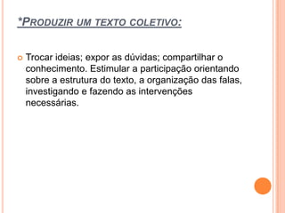 *PRODUZIR UM TEXTO COLETIVO:
 Trocar ideias; expor as dúvidas; compartilhar o
conhecimento. Estimular a participação orientando
sobre a estrutura do texto, a organização das falas,
investigando e fazendo as intervenções
necessárias.
 