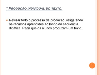 * PRODUÇÃO INDIVIDUAL DO TEXTO:
 Revisar todo o processo de produção, resgatando
os recursos aprendidos ao longo da sequência
didática. Pedir que os alunos produzam um texto.
 