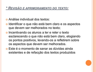 * REVISÃO E APRIMORAMENTO DO TEXTO:
 Análise individual dos textos:
 Identificar o que não está bem claro e os aspectos
que devem ser melhorados no texto;
 Incentivando os alunos a ler e reler o texto
esclarecendo o que não está bem claro, elogiando
os pontos positivos, levando-os a refletirem sobre
os aspectos que devem ser melhorados.
 Este é o momento de sanar as dúvidas ainda
existentes e de refacção dos textos produzidos
 