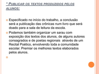 * PUBLICAR OS TEXTOS PRODUZIDOS PELOS
ALUNOS:
 Especificado no início do trabalho, a conclusão
será a publicação das crônicas num livro que será
doado para a sala de leitura da escola.
 Podemos também organizar um sarau com
exposição dos textos dos alunos, de alguns autores
consagrados e de poetas regionais através de um
Recital Poético, envolvendo toda a comunidade
escolar. Premiar os melhores textos elaborados
pelos alunos.

 